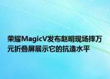 榮耀MagicV發(fā)布趙明現(xiàn)場摔萬元折疊屏展示它的抗造水平