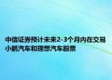 中信證券預計未來2-3個月內(nèi)在交易小鵬汽車和理想汽車股票