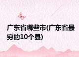 廣東省哪些市(廣東省最窮的10個縣)