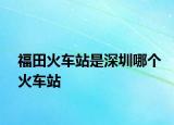 福田火車站是深圳哪個火車站