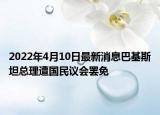 2022年4月10日最新消息巴基斯坦總理遭國民議會罷免