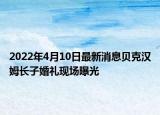 2022年4月10日最新消息貝克漢姆長子婚禮現(xiàn)場曝光