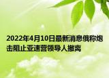 2022年4月10日最新消息俄稱炮擊阻止亞速營領(lǐng)導(dǎo)人撤離