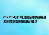 2022年4月10日最新消息胡錫進:阻擋貨運是對抗疫的破壞