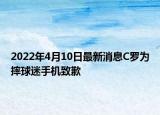 2022年4月10日最新消息C羅為摔球迷手機致歉