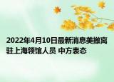 2022年4月10日最新消息美撤離駐上海領館人員 中方表態(tài)