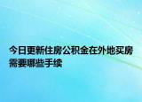 今日更新住房公積金在外地買房需要哪些手續(xù)