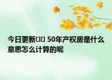 今日更新?? 50年產(chǎn)權(quán)房是什么意思怎么計算的呢