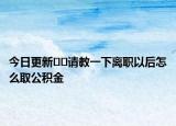 今日更新??請教一下離職以后怎么取公積金