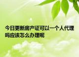 今日更新房產(chǎn)證可以一個(gè)人代理嗎應(yīng)該怎么辦理呢