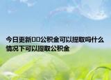 今日更新??公積金可以提取嗎什么情況下可以提取公積金