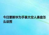 今日更新華為手表太空人表盤怎么設(shè)置