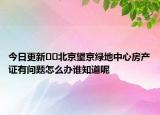 今日更新??北京望京綠地中心房產(chǎn)證有問(wèn)題怎么辦誰(shuí)知道呢