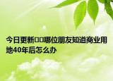 今日更新??哪位朋友知道商業(yè)用地40年后怎么辦