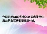 今日更新??公積金怎么買房使用住房公積金買房時(shí)要注意什么