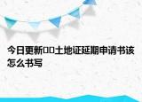 今日更新??土地證延期申請書該怎么書寫