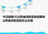 今日更新??公積金貸款買房劃算嗎公積金貸款買房怎么辦理