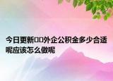 今日更新??外企公積金多少合適呢應(yīng)該怎么做呢