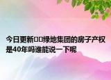 今日更新??綠地集團(tuán)的房子產(chǎn)權(quán)是40年嗎誰(shuí)能說(shuō)一下呢