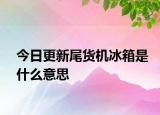 今日更新尾貨機(jī)冰箱是什么意思