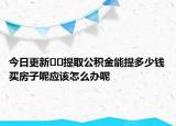 今日更新??提取公積金能提多少錢買房子呢應該怎么辦呢