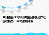 今日更新??長(zhǎng)陽(yáng)綠地新都會(huì)房產(chǎn)證現(xiàn)在能辦下來(lái)嗎誰(shuí)知道呢