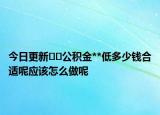 今日更新??公積金**低多少錢合適呢應該怎么做呢