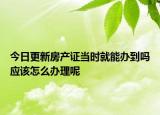 今日更新房產(chǎn)證當時就能辦到嗎應(yīng)該怎么辦理呢