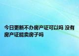 今日更新不辦房產(chǎn)證可以嗎 沒有房產(chǎn)證能賣房子嗎