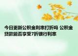 今日更新公積金利率打折嗎 公積金貸款能否享受7折銀行利率