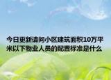 今日更新請(qǐng)問(wèn)小區(qū)建筑面積10萬(wàn)平米以下物業(yè)人員的配置標(biāo)準(zhǔn)是什么