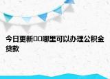 今日更新??哪里可以辦理公積金貸款