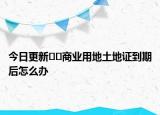 今日更新??商業(yè)用地土地證到期后怎么辦