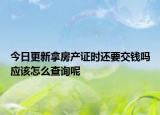 今日更新拿房產(chǎn)證時還要交錢嗎應(yīng)該怎么查詢呢