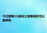 今日更新??請(qǐng)問土地使用權(quán)可以質(zhì)押嗎