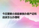 今日更新小孩能單獨辦房產(chǎn)證嗎應(yīng)該怎么辦理呢