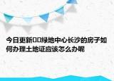 今日更新??綠地中心長(zhǎng)沙的房子如何辦理土地證應(yīng)該怎么辦呢