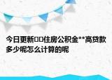 今日更新??住房公積金**高貸款多少呢怎么計(jì)算的呢