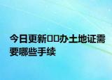 今日更新??辦土地證需要哪些手續(xù)