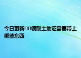 今日更新??領(lǐng)取土地證需要帶上哪些東西