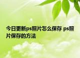 今日更新ps照片怎么保存 ps照片保存的方法