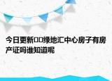 今日更新??綠地匯中心房子有房產(chǎn)證嗎誰知道呢