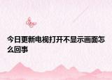 今日更新電視打開不顯示畫面怎么回事