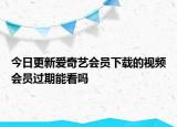 今日更新愛(ài)奇藝會(huì)員下載的視頻會(huì)員過(guò)期能看嗎