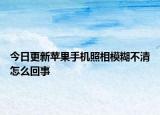 今日更新蘋果手機(jī)照相模糊不清怎么回事