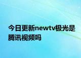 今日更新newtv極光是騰訊視頻嗎