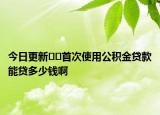 今日更新??首次使用公積金貸款能貸多少錢啊