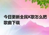 今日更新全民K歌怎么把歌曲下載