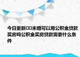 今日更新??未婚可以用公積金貸款買房嗎公積金買房貸款需要什么條件