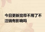 今日更新寬帶不用了不注銷有影響嗎